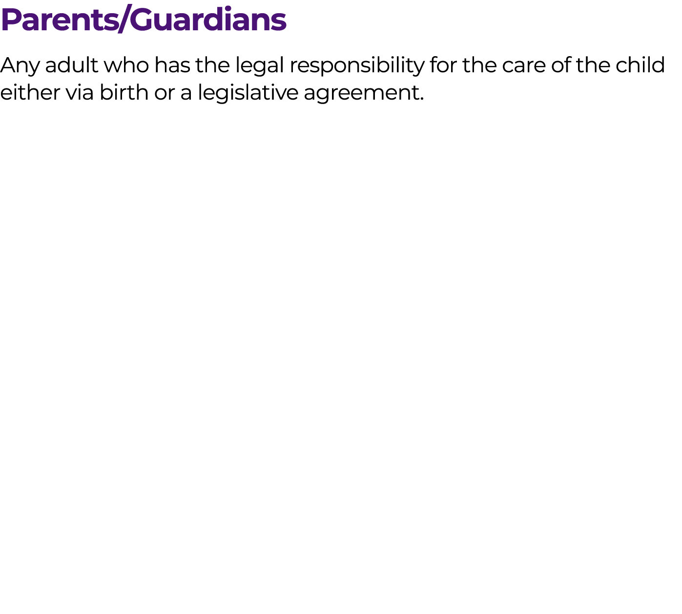 Parents/Guardians Any adult who has the legal responsibility for the care of the child either via birth or a legislat...