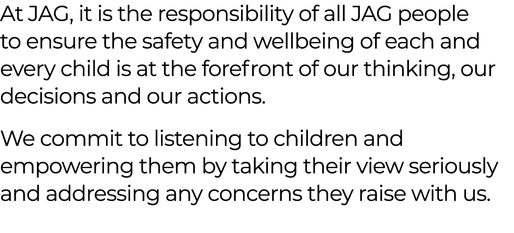 At JAG, it is the responsibility of all JAG people to ensure the safety and wellbeing of each and every child is at t...