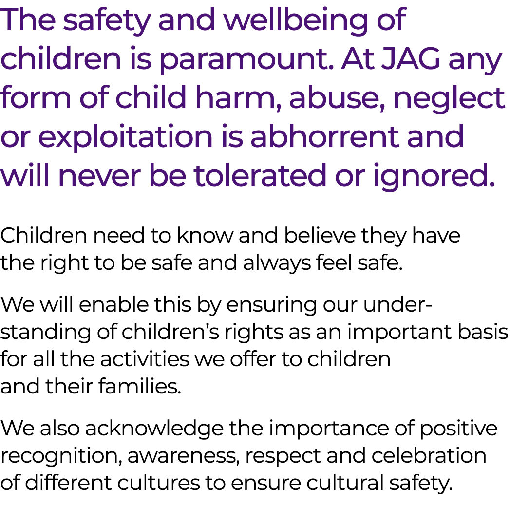 The safety and wellbeing of children is paramount. At JAG any form of child harm, abuse, neglect or exploitation is a...