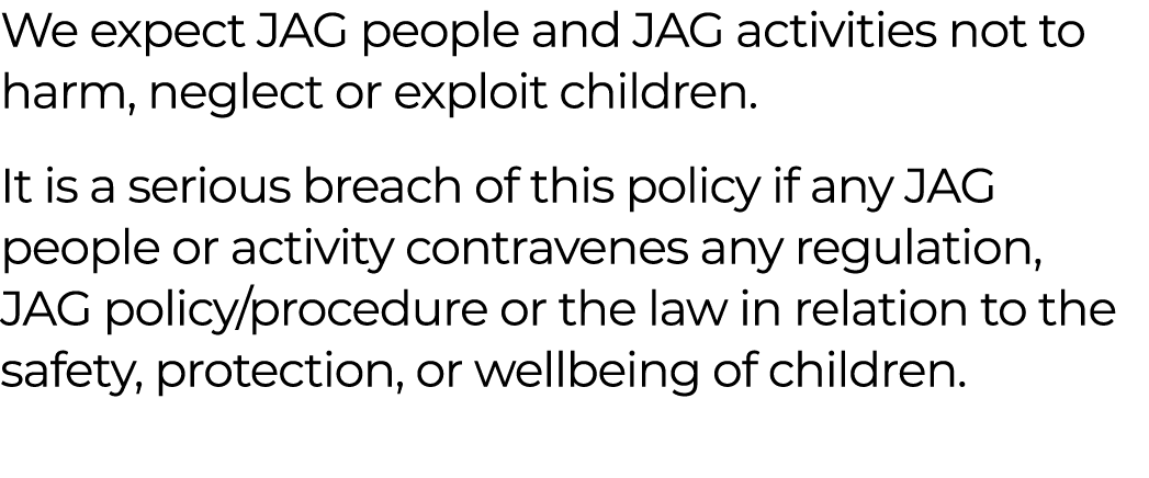 We expect JAG people and JAG activities not to harm, neglect or exploit children. It is a serious breach of this poli...